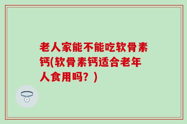 老人家能不能吃软骨素钙(软骨素钙适合老年人食用吗？)