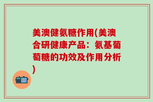 美澳健氨糖作用(美澳合研健康产品：氨基葡萄糖的功效及作用分析)