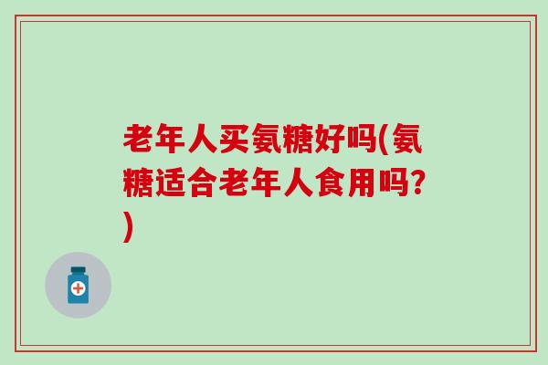 老年人买氨糖好吗(氨糖适合老年人食用吗？)