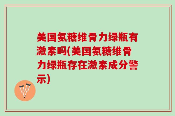 美国氨糖维骨力绿瓶有激素吗(美国氨糖维骨力绿瓶存在激素成分警示)