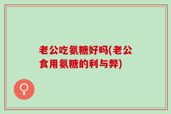 老公吃氨糖好吗(老公食用氨糖的利与弊) 老公吃氨糖好吗(老公食用氨糖的利与弊)