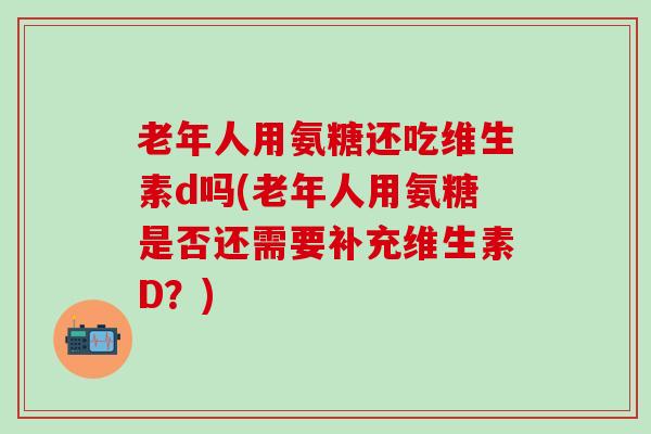 老年人用氨糖还吃维生素d吗(老年人用氨糖是否还需要补充维生素D？)