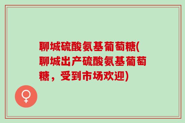 聊城硫酸氨基葡萄糖(聊城出产硫酸氨基葡萄糖,受到市场欢迎) 聊城硫酸氨基葡萄糖(聊城出产硫酸氨基葡萄糖,受到市场欢迎)