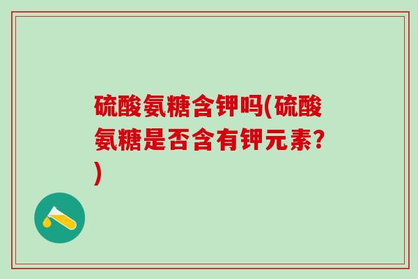 硫酸氨糖含钾吗(硫酸氨糖是否含有钾元素？)