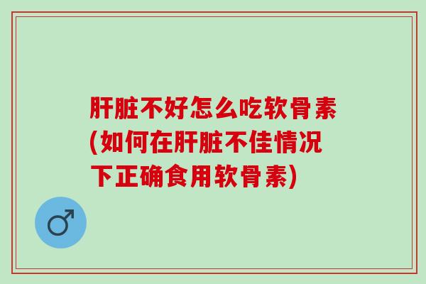 肝脏不好怎么吃软骨素(如何在肝脏不佳情况下正确食用软骨素)