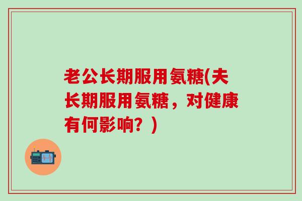 老公长期服用氨糖(夫长期服用氨糖，对健康有何影响？)