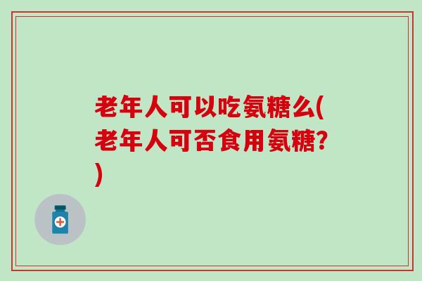 老年人可以吃氨糖么(老年人可否食用氨糖?) 老年人可以吃氨糖么(老年人可否食用氨糖?)