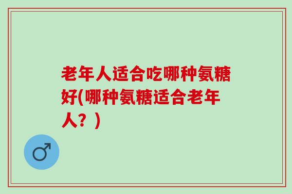 老年人适合吃哪种氨糖好(哪种氨糖适合老年人？)