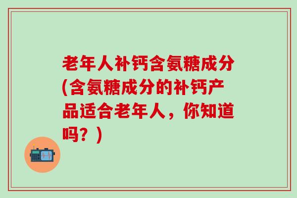 老年人补钙含氨糖成分(含氨糖成分的补钙产品适合老年人，你知道吗？)