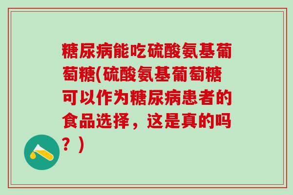 糖尿病能吃硫酸氨基葡萄糖(硫酸氨基葡萄糖可以作为糖尿病患者的食品选择，这是真的吗？)