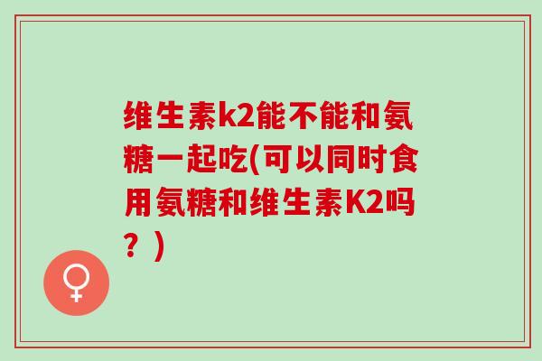 维生素k2能不能和氨糖一起吃(可以同时食用氨糖和维生素K2吗？)