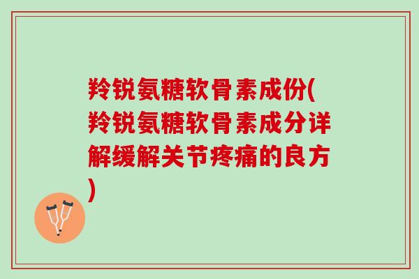 羚锐氨糖软骨素成份(羚锐氨糖软骨素成分详解缓解关节疼痛的良方)