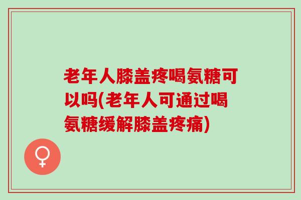 老年人膝盖疼喝氨糖可以吗(老年人可通过喝氨糖缓解膝盖疼痛)