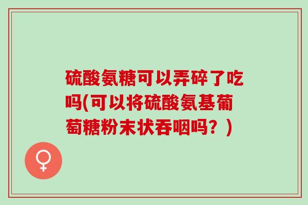 硫酸氨糖可以弄碎了吃吗(可以将硫酸氨基葡萄糖粉末状吞咽吗？)