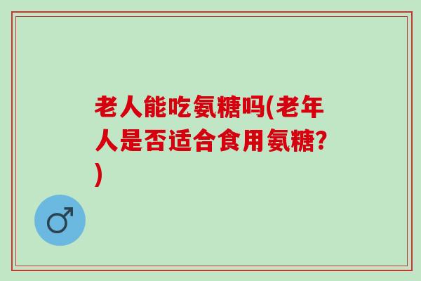 老人能吃氨糖吗(老年人是否适合食用氨糖？)