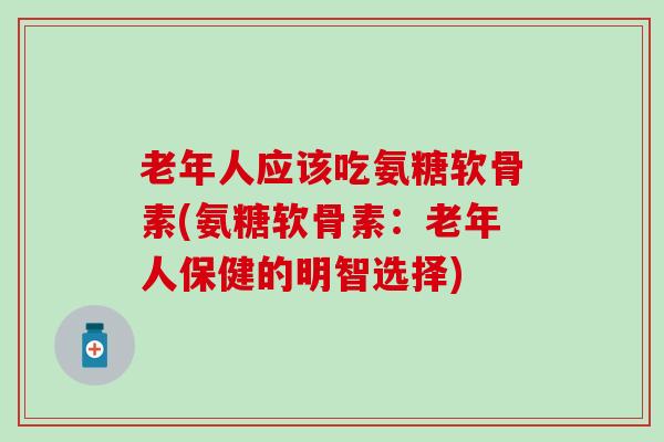 老年人应该吃氨糖软骨素(氨糖软骨素:老年人保健的明智选择) 老年人应该吃氨糖软骨素(氨糖软骨素:老年人保健的明智选择)