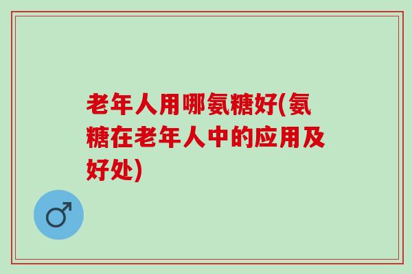 老年人用哪氨糖好(氨糖在老年人中的应用及好处)