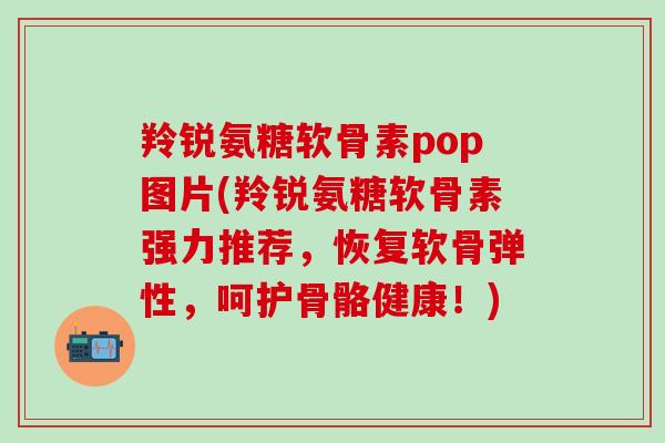 羚锐氨糖软骨素pop图片(羚锐氨糖软骨素强力推荐，恢复软骨弹性，呵护骨骼健康！)