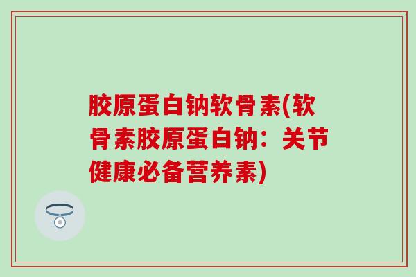 胶原蛋白钠软骨素(软骨素胶原蛋白钠：关节健康必备营养素)