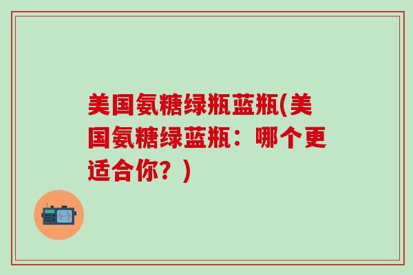 美国氨糖绿瓶蓝瓶(美国氨糖绿蓝瓶:哪个更适合你?) 美国氨糖绿瓶蓝瓶(美国氨糖绿蓝瓶:哪个更适合你?)