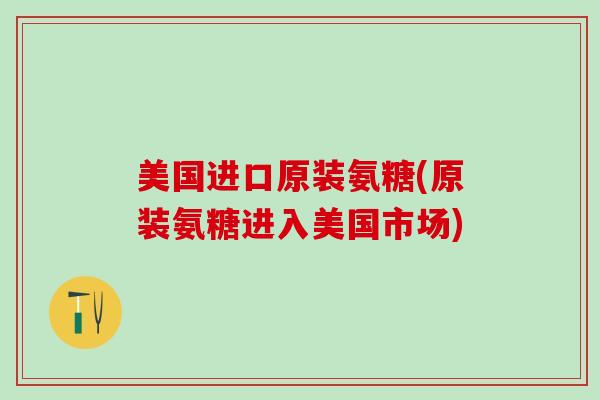 美国进口原装氨糖(原装氨糖进入美国市场)
