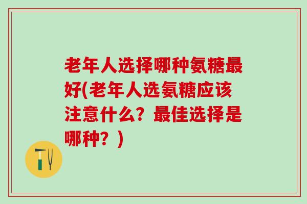 老年人选择哪种氨糖最好(老年人选氨糖应该注意什么？最佳选择是哪种？)