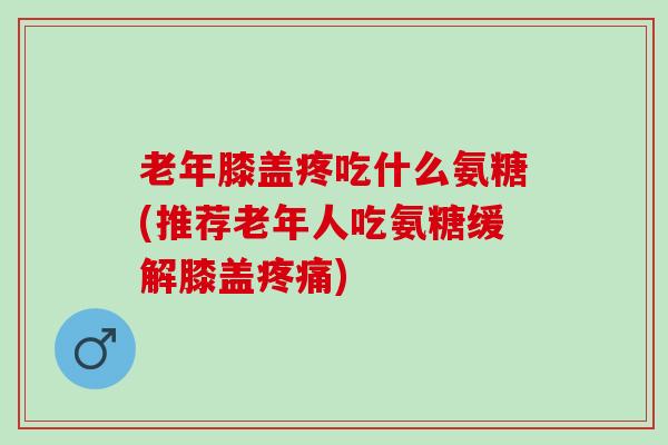老年膝盖疼吃什么氨糖(推荐老年人吃氨糖缓解膝盖疼痛)