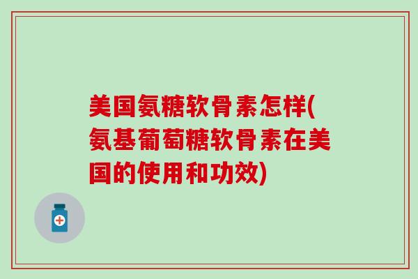 美国氨糖软骨素怎样(氨基葡萄糖软骨素在美国的使用和功效)
