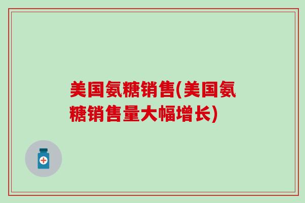 美国氨糖销售(美国氨糖销售量大幅增长)