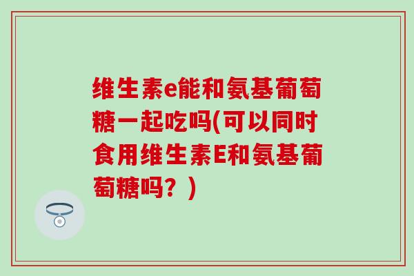 维生素e能和氨基葡萄糖一起吃吗(可以同时食用维生素E和氨基葡萄糖吗？)