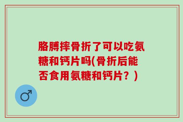 胳膊摔骨折了可以吃氨糖和钙片吗(骨折后能否食用氨糖和钙片？)