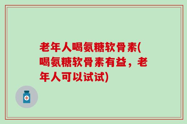 老年人喝氨糖软骨素(喝氨糖软骨素有益，老年人可以试试)