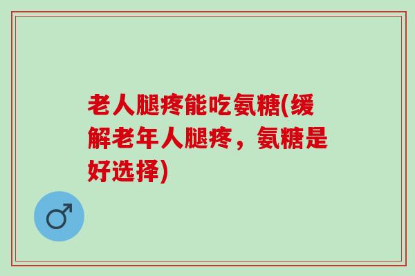 老人腿疼能吃氨糖(缓解老年人腿疼，氨糖是好选择)