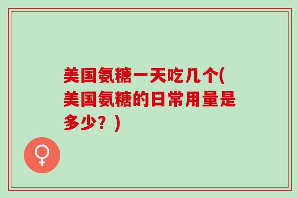 美国氨糖一天吃几个(美国氨糖的日常用量是多少？)