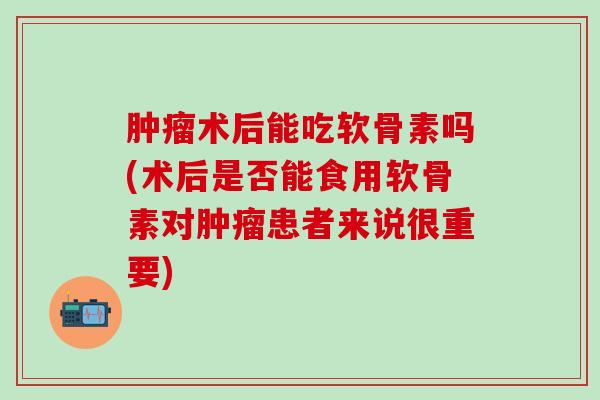 肿瘤术后能吃软骨素吗(术后是否能食用软骨素对肿瘤患者来说很重要)