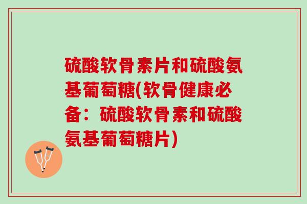 硫酸软骨素片和硫酸氨基葡萄糖(软骨健康必备：硫酸软骨素和硫酸氨基葡萄糖片)