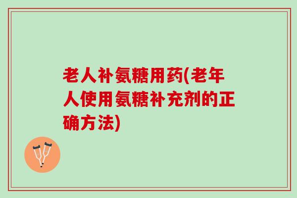 老人补氨糖用药(老年人使用氨糖补充剂的正确方法)