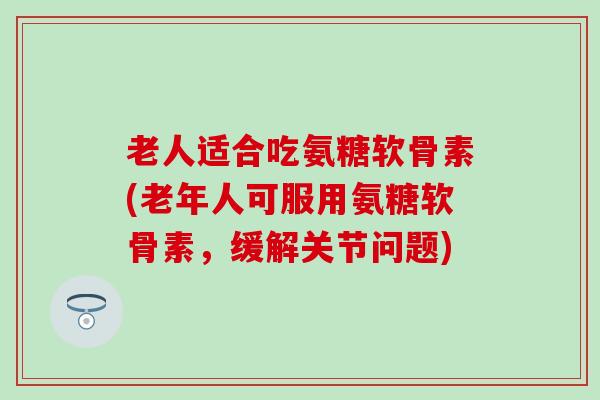 老人适合吃氨糖软骨素(老年人可服用氨糖软骨素,缓解关节问题) 老人适合吃氨糖软骨素(老年人可服用氨糖软骨素,缓解关节问题)
