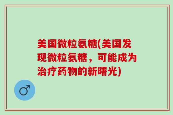 美国微粒氨糖(美国发现微粒氨糖，可能成为治疗药物的新曙光)