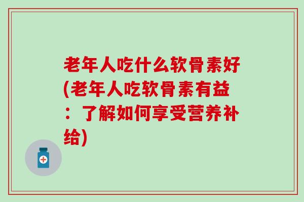 老年人吃什么软骨素好(老年人吃软骨素有益：了解如何享受营养补给)
