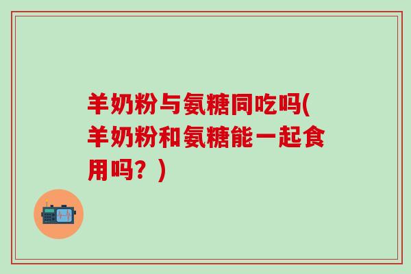 羊奶粉与氨糖同吃吗(羊奶粉和氨糖能一起食用吗？)