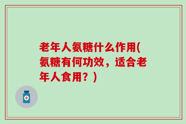 老年人氨糖什么作用(氨糖有何功效，适合老年人食用？)