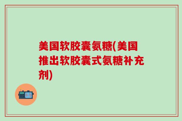 美国软胶囊氨糖(美国推出软胶囊式氨糖补充剂)