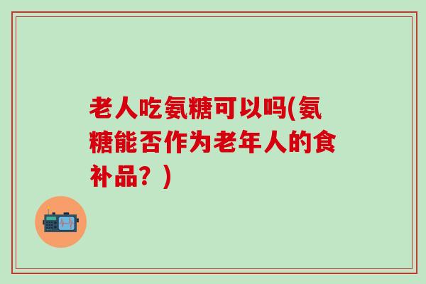 老人吃氨糖可以吗(氨糖能否作为老年人的食补品？)