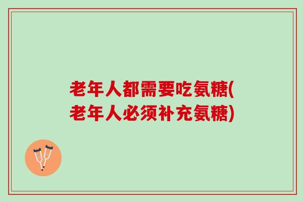 老年人都需要吃氨糖(老年人必须补充氨糖)