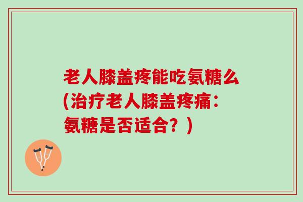 老人膝盖疼能吃氨糖么(治疗老人膝盖疼痛：氨糖是否适合？)