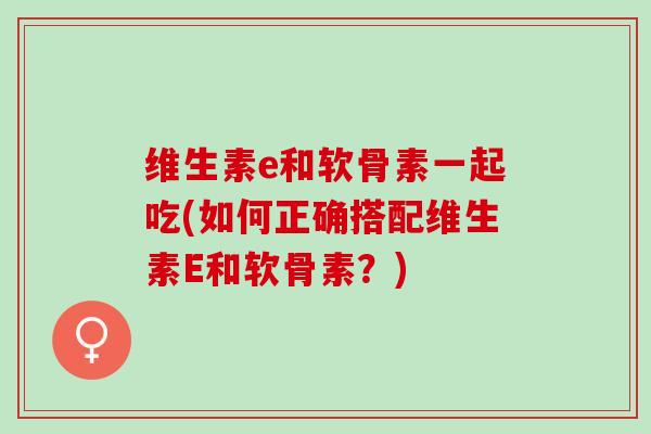 维生素e和软骨素一起吃(如何正确搭配维生素E和软骨素？)