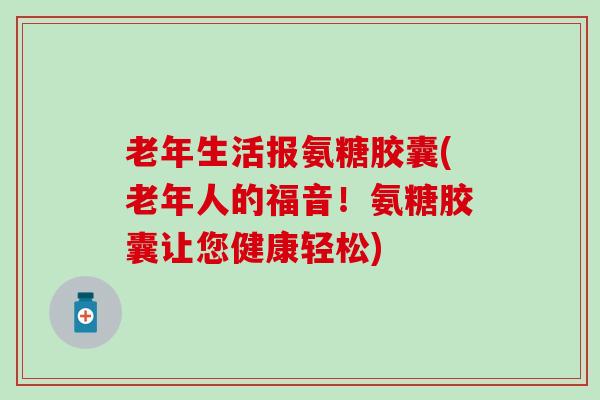老年生活报氨糖胶囊(老年人的福音！氨糖胶囊让您健康轻松)