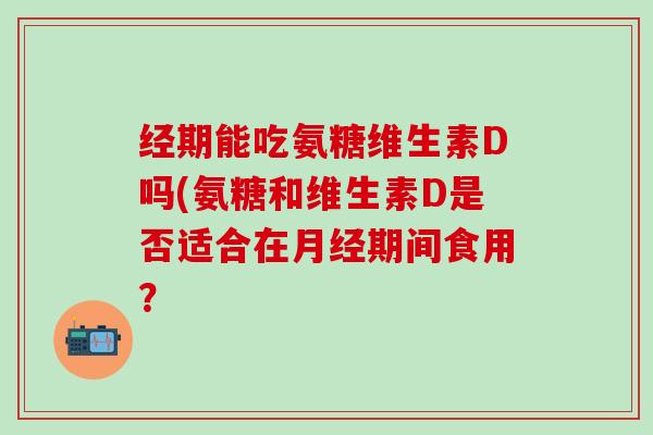 经期能吃氨糖维生素D吗(氨糖和维生素D是否适合在月经期间食用？