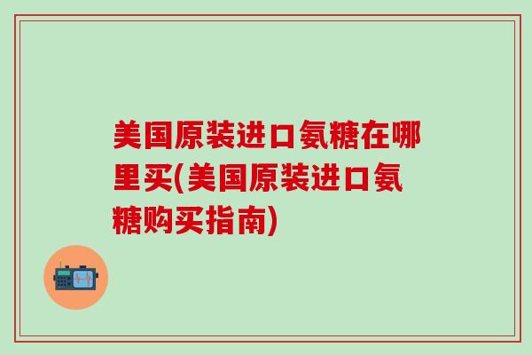 美国原装进口氨糖在哪里买(美国原装进口氨糖购买指南)